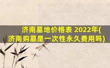 济南墓地价格表 2022年(济南购墓是一次性永久费用吗)